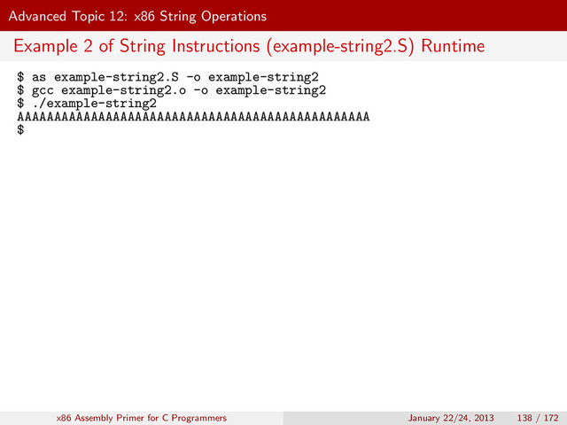Advanced Topic 12: x86 String Operations
Example 2 of String Instructions (example-string2.S) Runtime
$ as example-string2.S -o example-string2
$ gcc example-string2.o -o example-string2
$ ./example-string2
AAAAAAAAAAAAAAAAAAAAAAAAAAAAAAAAAAAAAAAAAAAAAAAA
$
x86 Assembly Primer for C Programmers January 22/24, 2013 138 / 172
