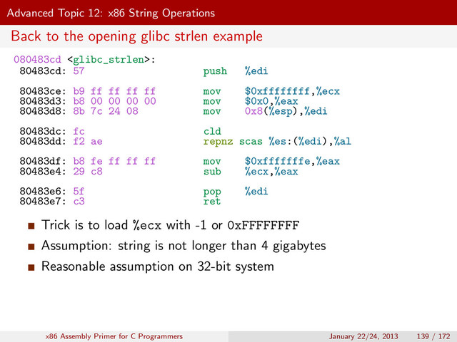 Advanced Topic 12: x86 String Operations
Back to the opening glibc strlen example
080483cd :
80483cd: 57 push %edi
80483ce: b9 ff ff ff ff mov $0xffffffff,%ecx
80483d3: b8 00 00 00 00 mov $0x0,%eax
80483d8: 8b 7c 24 08 mov 0x8(%esp),%edi
80483dc: fc cld
80483dd: f2 ae repnz scas %es:(%edi),%al
80483df: b8 fe ff ff ff mov $0xfffffffe,%eax
80483e4: 29 c8 sub %ecx,%eax
80483e6: 5f pop %edi
80483e7: c3 ret
Trick is to load %ecx with -1 or 0xFFFFFFFF
Assumption: string is not longer than 4 gigabytes
Reasonable assumption on 32-bit system
x86 Assembly Primer for C Programmers January 22/24, 2013 139 / 172

