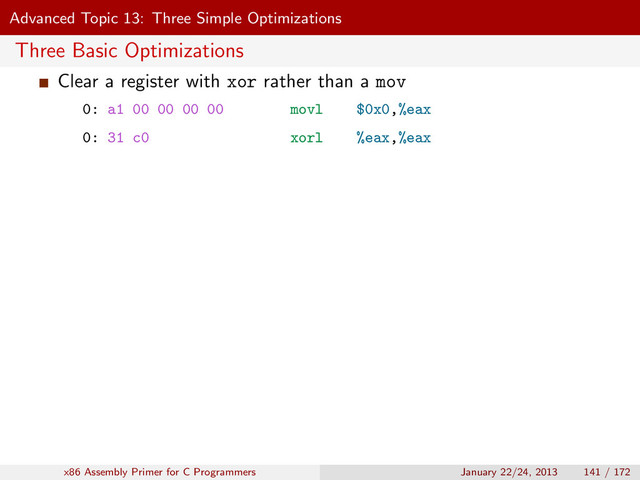 Advanced Topic 13: Three Simple Optimizations
Three Basic Optimizations
Clear a register with xor rather than a mov
0: a1 00 00 00 00 movl $0x0,%eax
0: 31 c0 xorl %eax,%eax
x86 Assembly Primer for C Programmers January 22/24, 2013 141 / 172
