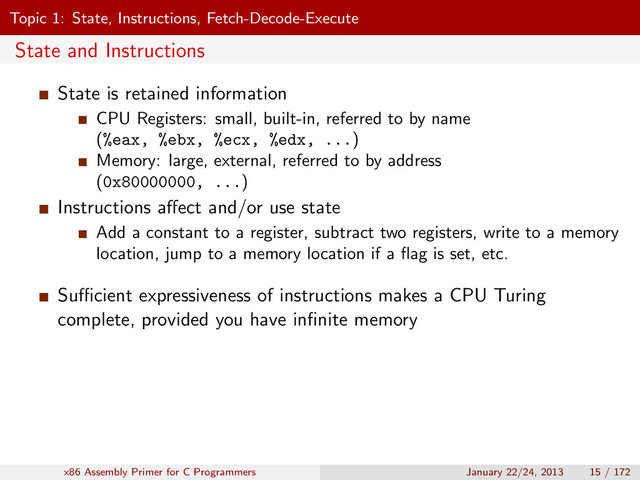 Topic 1: State, Instructions, Fetch-Decode-Execute
State and Instructions
State is retained information
CPU Registers: small, built-in, referred to by name
(%eax, %ebx, %ecx, %edx, ...)
Memory: large, external, referred to by address
(0x80000000, ...)
Instructions aﬀect and/or use state
Add a constant to a register, subtract two registers, write to a memory
location, jump to a memory location if a ﬂag is set, etc.
Suﬃcient expressiveness of instructions makes a CPU Turing
complete, provided you have inﬁnite memory
x86 Assembly Primer for C Programmers January 22/24, 2013 15 / 172

