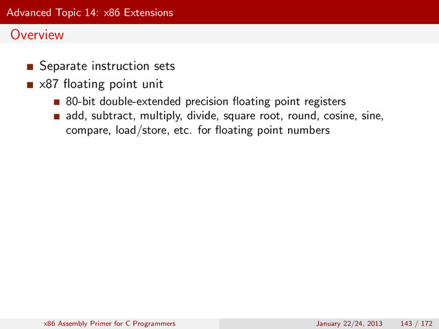 Advanced Topic 14: x86 Extensions
Overview
Separate instruction sets
x87 ﬂoating point unit
80-bit double-extended precision ﬂoating point registers
add, subtract, multiply, divide, square root, round, cosine, sine,
compare, load/store, etc. for ﬂoating point numbers
x86 Assembly Primer for C Programmers January 22/24, 2013 143 / 172
