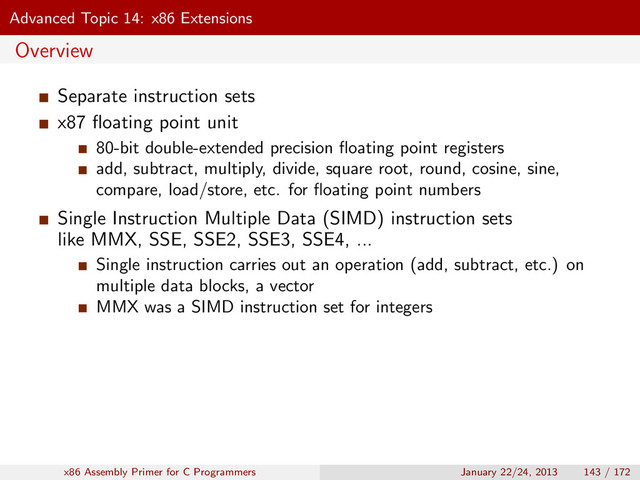 Advanced Topic 14: x86 Extensions
Overview
Separate instruction sets
x87 ﬂoating point unit
80-bit double-extended precision ﬂoating point registers
add, subtract, multiply, divide, square root, round, cosine, sine,
compare, load/store, etc. for ﬂoating point numbers
Single Instruction Multiple Data (SIMD) instruction sets
like MMX, SSE, SSE2, SSE3, SSE4, ...
Single instruction carries out an operation (add, subtract, etc.) on
multiple data blocks, a vector
MMX was a SIMD instruction set for integers
x86 Assembly Primer for C Programmers January 22/24, 2013 143 / 172
