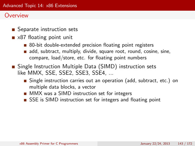 Advanced Topic 14: x86 Extensions
Overview
Separate instruction sets
x87 ﬂoating point unit
80-bit double-extended precision ﬂoating point registers
add, subtract, multiply, divide, square root, round, cosine, sine,
compare, load/store, etc. for ﬂoating point numbers
Single Instruction Multiple Data (SIMD) instruction sets
like MMX, SSE, SSE2, SSE3, SSE4, ...
Single instruction carries out an operation (add, subtract, etc.) on
multiple data blocks, a vector
MMX was a SIMD instruction set for integers
SSE is SIMD instruction set for integers and ﬂoating point
x86 Assembly Primer for C Programmers January 22/24, 2013 143 / 172
