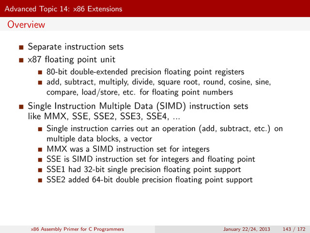 Advanced Topic 14: x86 Extensions
Overview
Separate instruction sets
x87 ﬂoating point unit
80-bit double-extended precision ﬂoating point registers
add, subtract, multiply, divide, square root, round, cosine, sine,
compare, load/store, etc. for ﬂoating point numbers
Single Instruction Multiple Data (SIMD) instruction sets
like MMX, SSE, SSE2, SSE3, SSE4, ...
Single instruction carries out an operation (add, subtract, etc.) on
multiple data blocks, a vector
MMX was a SIMD instruction set for integers
SSE is SIMD instruction set for integers and ﬂoating point
SSE1 had 32-bit single precision ﬂoating point support
SSE2 added 64-bit double precision ﬂoating point support
x86 Assembly Primer for C Programmers January 22/24, 2013 143 / 172
