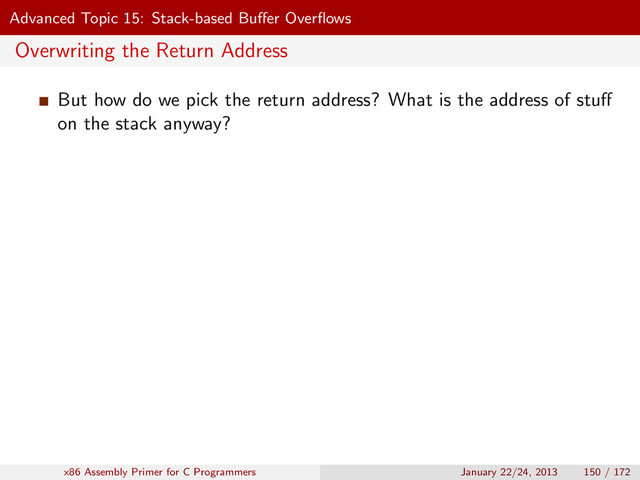 Advanced Topic 15: Stack-based Buﬀer Overﬂows
Overwriting the Return Address
But how do we pick the return address? What is the address of stuﬀ
on the stack anyway?
x86 Assembly Primer for C Programmers January 22/24, 2013 150 / 172

