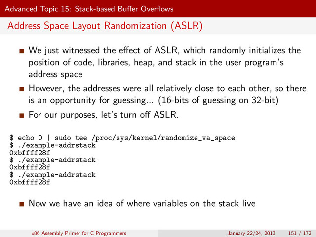Advanced Topic 15: Stack-based Buﬀer Overﬂows
Address Space Layout Randomization (ASLR)
We just witnessed the eﬀect of ASLR, which randomly initializes the
position of code, libraries, heap, and stack in the user program’s
address space
However, the addresses were all relatively close to each other, so there
is an opportunity for guessing... (16-bits of guessing on 32-bit)
For our purposes, let’s turn oﬀ ASLR.
$ echo 0 | sudo tee /proc/sys/kernel/randomize_va_space
$ ./example-addrstack
0xbffff28f
$ ./example-addrstack
0xbffff28f
$ ./example-addrstack
0xbffff28f
Now we have an idea of where variables on the stack live
x86 Assembly Primer for C Programmers January 22/24, 2013 151 / 172
