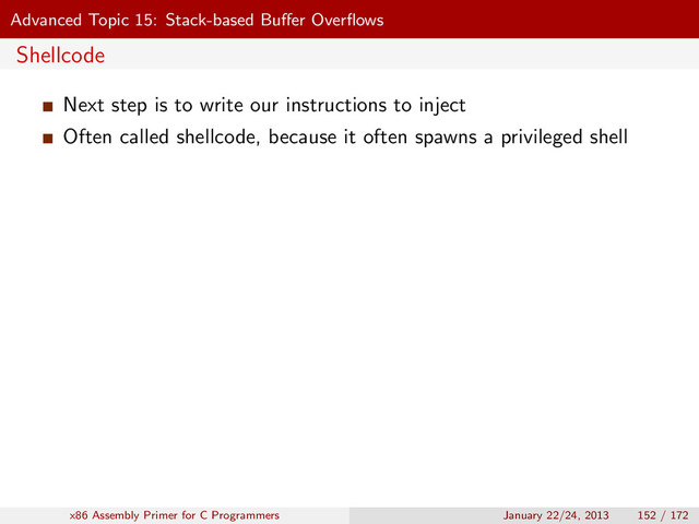 Advanced Topic 15: Stack-based Buﬀer Overﬂows
Shellcode
Next step is to write our instructions to inject
Often called shellcode, because it often spawns a privileged shell
x86 Assembly Primer for C Programmers January 22/24, 2013 152 / 172
