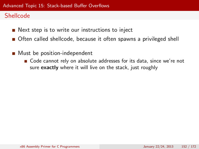 Advanced Topic 15: Stack-based Buﬀer Overﬂows
Shellcode
Next step is to write our instructions to inject
Often called shellcode, because it often spawns a privileged shell
Must be position-independent
Code cannot rely on absolute addresses for its data, since we’re not
sure exactly where it will live on the stack, just roughly
x86 Assembly Primer for C Programmers January 22/24, 2013 152 / 172
