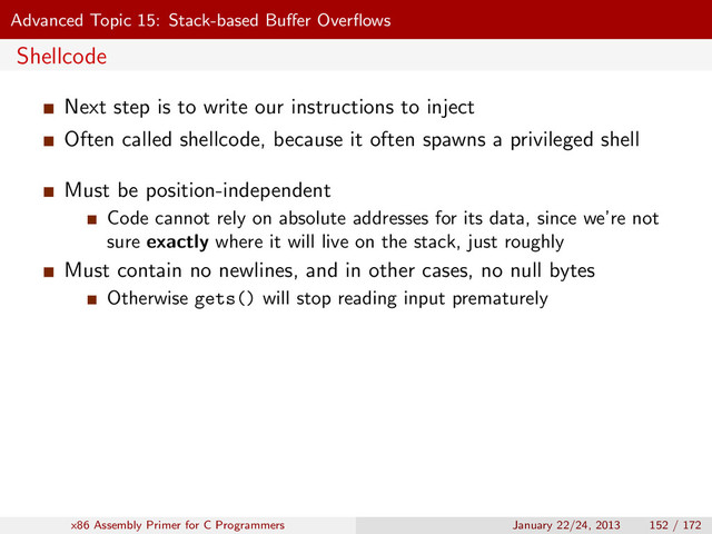 Advanced Topic 15: Stack-based Buﬀer Overﬂows
Shellcode
Next step is to write our instructions to inject
Often called shellcode, because it often spawns a privileged shell
Must be position-independent
Code cannot rely on absolute addresses for its data, since we’re not
sure exactly where it will live on the stack, just roughly
Must contain no newlines, and in other cases, no null bytes
Otherwise gets() will stop reading input prematurely
x86 Assembly Primer for C Programmers January 22/24, 2013 152 / 172
