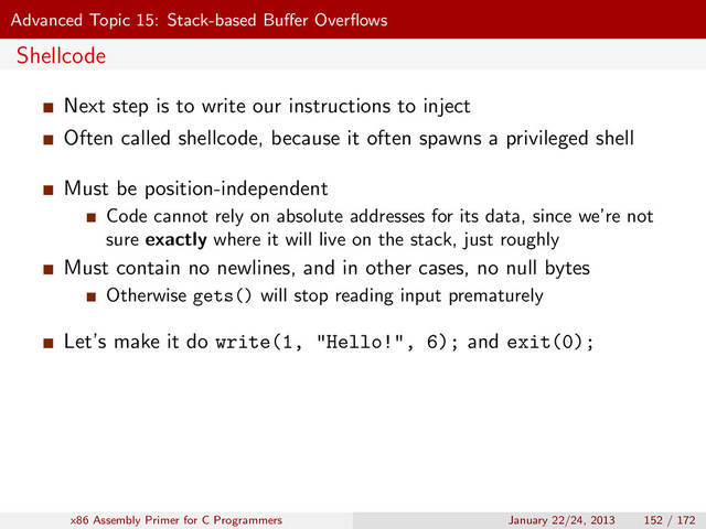 Advanced Topic 15: Stack-based Buﬀer Overﬂows
Shellcode
Next step is to write our instructions to inject
Often called shellcode, because it often spawns a privileged shell
Must be position-independent
Code cannot rely on absolute addresses for its data, since we’re not
sure exactly where it will live on the stack, just roughly
Must contain no newlines, and in other cases, no null bytes
Otherwise gets() will stop reading input prematurely
Let’s make it do write(1, "Hello!", 6); and exit(0);
x86 Assembly Primer for C Programmers January 22/24, 2013 152 / 172
