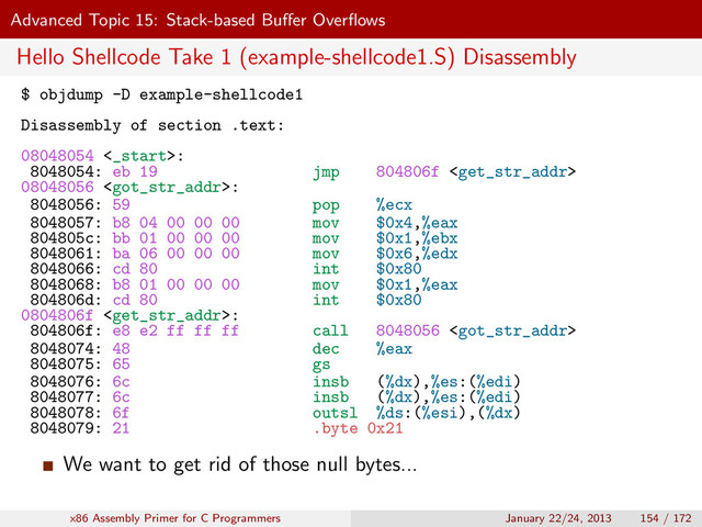 Advanced Topic 15: Stack-based Buﬀer Overﬂows
Hello Shellcode Take 1 (example-shellcode1.S) Disassembly
$ objdump -D example-shellcode1
Disassembly of section .text:
08048054 <_start>:
8048054: eb 19 jmp 804806f 
08048056 :
8048056: 59 pop %ecx
8048057: b8 04 00 00 00 mov $0x4,%eax
804805c: bb 01 00 00 00 mov $0x1,%ebx
8048061: ba 06 00 00 00 mov $0x6,%edx
8048066: cd 80 int $0x80
8048068: b8 01 00 00 00 mov $0x1,%eax
804806d: cd 80 int $0x80
0804806f :
804806f: e8 e2 ff ff ff call 8048056 
8048074: 48 dec %eax
8048075: 65 gs
8048076: 6c insb (%dx),%es:(%edi)
8048077: 6c insb (%dx),%es:(%edi)
8048078: 6f outsl %ds:(%esi),(%dx)
8048079: 21 .byte 0x21
We want to get rid of those null bytes...
x86 Assembly Primer for C Programmers January 22/24, 2013 154 / 172
