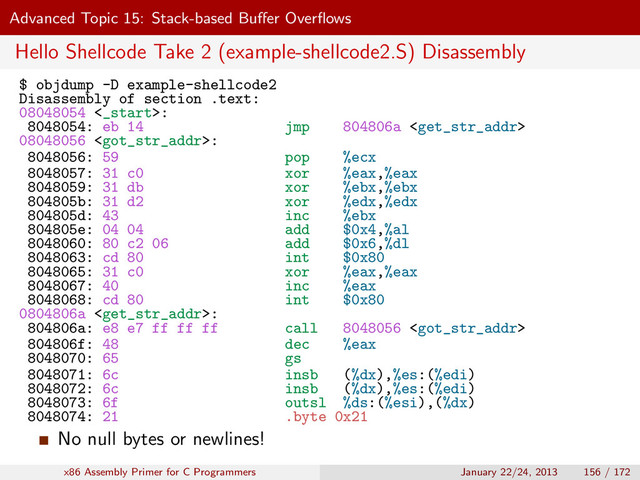 Advanced Topic 15: Stack-based Buﬀer Overﬂows
Hello Shellcode Take 2 (example-shellcode2.S) Disassembly
$ objdump -D example-shellcode2
Disassembly of section .text:
08048054 <_start>:
8048054: eb 14 jmp 804806a 
08048056 :
8048056: 59 pop %ecx
8048057: 31 c0 xor %eax,%eax
8048059: 31 db xor %ebx,%ebx
804805b: 31 d2 xor %edx,%edx
804805d: 43 inc %ebx
804805e: 04 04 add $0x4,%al
8048060: 80 c2 06 add $0x6,%dl
8048063: cd 80 int $0x80
8048065: 31 c0 xor %eax,%eax
8048067: 40 inc %eax
8048068: cd 80 int $0x80
0804806a :
804806a: e8 e7 ff ff ff call 8048056 
804806f: 48 dec %eax
8048070: 65 gs
8048071: 6c insb (%dx),%es:(%edi)
8048072: 6c insb (%dx),%es:(%edi)
8048073: 6f outsl %ds:(%esi),(%dx)
8048074: 21 .byte 0x21
No null bytes or newlines!
x86 Assembly Primer for C Programmers January 22/24, 2013 156 / 172
