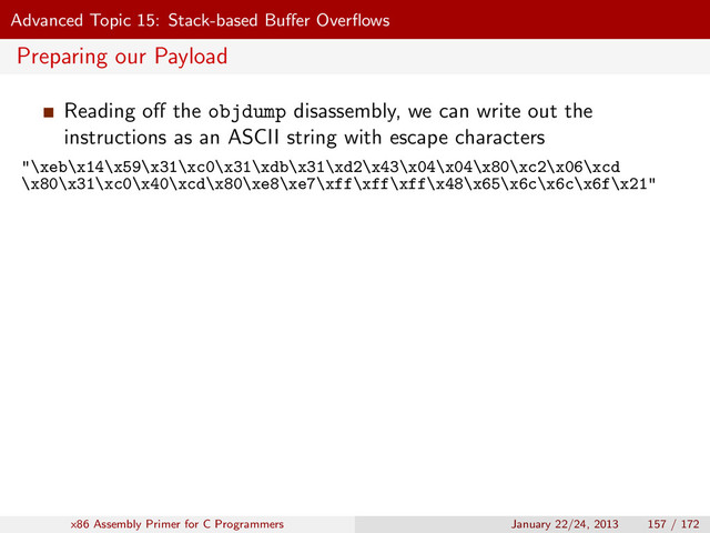Advanced Topic 15: Stack-based Buﬀer Overﬂows
Preparing our Payload
Reading oﬀ the objdump disassembly, we can write out the
instructions as an ASCII string with escape characters
"\xeb\x14\x59\x31\xc0\x31\xdb\x31\xd2\x43\x04\x04\x80\xc2\x06\xcd
\x80\x31\xc0\x40\xcd\x80\xe8\xe7\xff\xff\xff\x48\x65\x6c\x6c\x6f\x21"
x86 Assembly Primer for C Programmers January 22/24, 2013 157 / 172
