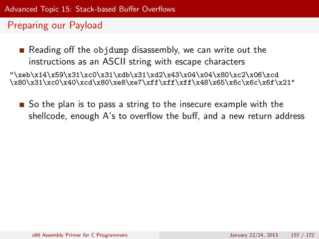 Advanced Topic 15: Stack-based Buﬀer Overﬂows
Preparing our Payload
Reading oﬀ the objdump disassembly, we can write out the
instructions as an ASCII string with escape characters
"\xeb\x14\x59\x31\xc0\x31\xdb\x31\xd2\x43\x04\x04\x80\xc2\x06\xcd
\x80\x31\xc0\x40\xcd\x80\xe8\xe7\xff\xff\xff\x48\x65\x6c\x6c\x6f\x21"
So the plan is to pass a string to the insecure example with the
shellcode, enough A’s to overﬂow the buﬀ, and a new return address
x86 Assembly Primer for C Programmers January 22/24, 2013 157 / 172
