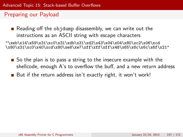 Advanced Topic 15: Stack-based Buﬀer Overﬂows
Preparing our Payload
Reading oﬀ the objdump disassembly, we can write out the
instructions as an ASCII string with escape characters
"\xeb\x14\x59\x31\xc0\x31\xdb\x31\xd2\x43\x04\x04\x80\xc2\x06\xcd
\x80\x31\xc0\x40\xcd\x80\xe8\xe7\xff\xff\xff\x48\x65\x6c\x6c\x6f\x21"
So the plan is to pass a string to the insecure example with the
shellcode, enough A’s to overﬂow the buﬀ, and a new return address
But if the return address isn’t exactly right, it won’t work!
x86 Assembly Primer for C Programmers January 22/24, 2013 157 / 172
