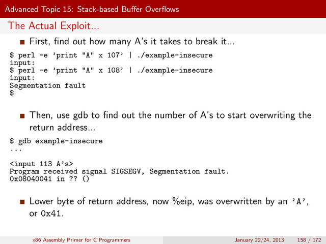Advanced Topic 15: Stack-based Buﬀer Overﬂows
The Actual Exploit...
First, ﬁnd out how many A’s it takes to break it...
$ perl -e ’print "A" x 107’ | ./example-insecure
input:
$ perl -e ’print "A" x 108’ | ./example-insecure
input:
Segmentation fault
$
Then, use gdb to ﬁnd out the number of A’s to start overwriting the
return address...
$ gdb example-insecure
...

Program received signal SIGSEGV, Segmentation fault.
0x08040041 in ?? ()
Lower byte of return address, now %eip, was overwritten by an ’A’,
or 0x41.
x86 Assembly Primer for C Programmers January 22/24, 2013 158 / 172

