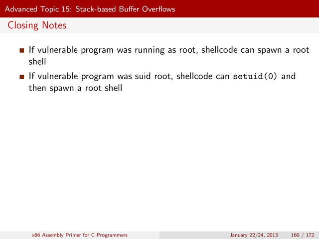 Advanced Topic 15: Stack-based Buﬀer Overﬂows
Closing Notes
If vulnerable program was running as root, shellcode can spawn a root
shell
If vulnerable program was suid root, shellcode can setuid(0) and
then spawn a root shell
x86 Assembly Primer for C Programmers January 22/24, 2013 160 / 172
