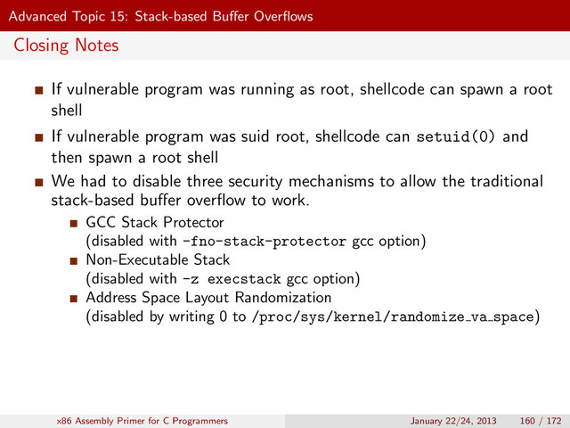 Advanced Topic 15: Stack-based Buﬀer Overﬂows
Closing Notes
If vulnerable program was running as root, shellcode can spawn a root
shell
If vulnerable program was suid root, shellcode can setuid(0) and
then spawn a root shell
We had to disable three security mechanisms to allow the traditional
stack-based buﬀer overﬂow to work.
GCC Stack Protector
(disabled with -fno-stack-protector gcc option)
Non-Executable Stack
(disabled with -z execstack gcc option)
Address Space Layout Randomization
(disabled by writing 0 to /proc/sys/kernel/randomize va space)
x86 Assembly Primer for C Programmers January 22/24, 2013 160 / 172
