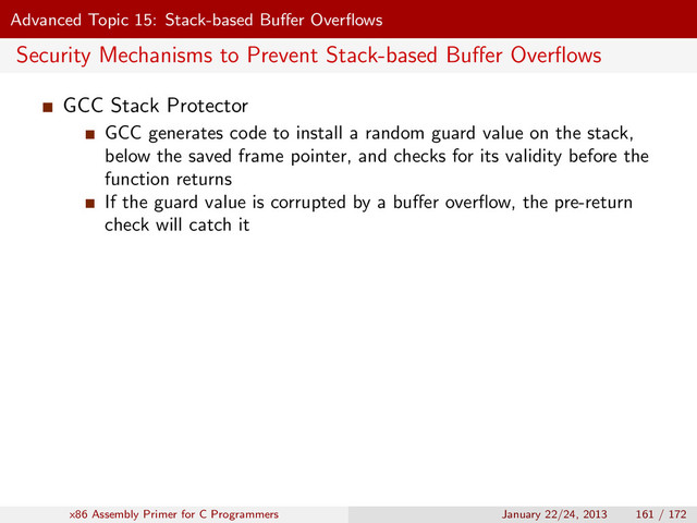 Advanced Topic 15: Stack-based Buﬀer Overﬂows
Security Mechanisms to Prevent Stack-based Buﬀer Overﬂows
GCC Stack Protector
GCC generates code to install a random guard value on the stack,
below the saved frame pointer, and checks for its validity before the
function returns
If the guard value is corrupted by a buﬀer overﬂow, the pre-return
check will catch it
x86 Assembly Primer for C Programmers January 22/24, 2013 161 / 172
