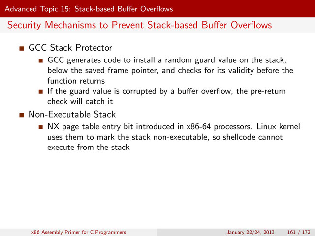 Advanced Topic 15: Stack-based Buﬀer Overﬂows
Security Mechanisms to Prevent Stack-based Buﬀer Overﬂows
GCC Stack Protector
GCC generates code to install a random guard value on the stack,
below the saved frame pointer, and checks for its validity before the
function returns
If the guard value is corrupted by a buﬀer overﬂow, the pre-return
check will catch it
Non-Executable Stack
NX page table entry bit introduced in x86-64 processors. Linux kernel
uses them to mark the stack non-executable, so shellcode cannot
execute from the stack
x86 Assembly Primer for C Programmers January 22/24, 2013 161 / 172
