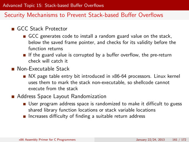 Advanced Topic 15: Stack-based Buﬀer Overﬂows
Security Mechanisms to Prevent Stack-based Buﬀer Overﬂows
GCC Stack Protector
GCC generates code to install a random guard value on the stack,
below the saved frame pointer, and checks for its validity before the
function returns
If the guard value is corrupted by a buﬀer overﬂow, the pre-return
check will catch it
Non-Executable Stack
NX page table entry bit introduced in x86-64 processors. Linux kernel
uses them to mark the stack non-executable, so shellcode cannot
execute from the stack
Address Space Layout Randomization
User program address space is randomized to make it diﬃcult to guess
shared library function locations or stack variable locations
Increases diﬃculty of ﬁnding a suitable return address
x86 Assembly Primer for C Programmers January 22/24, 2013 161 / 172
