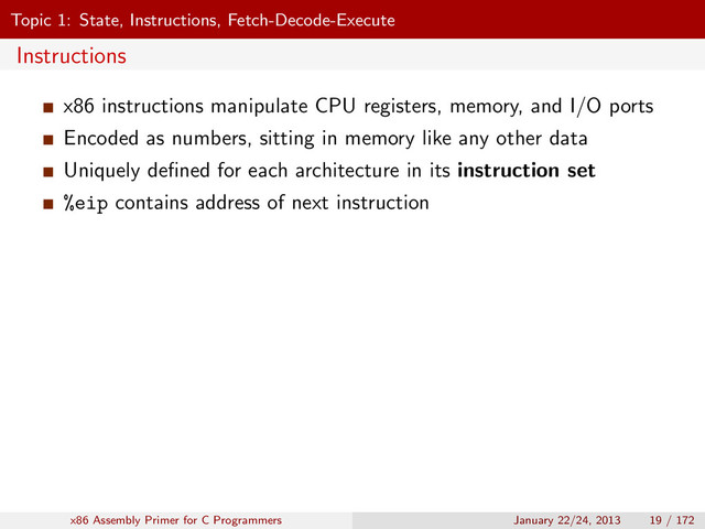 Topic 1: State, Instructions, Fetch-Decode-Execute
Instructions
x86 instructions manipulate CPU registers, memory, and I/O ports
Encoded as numbers, sitting in memory like any other data
Uniquely deﬁned for each architecture in its instruction set
%eip contains address of next instruction
x86 Assembly Primer for C Programmers January 22/24, 2013 19 / 172
