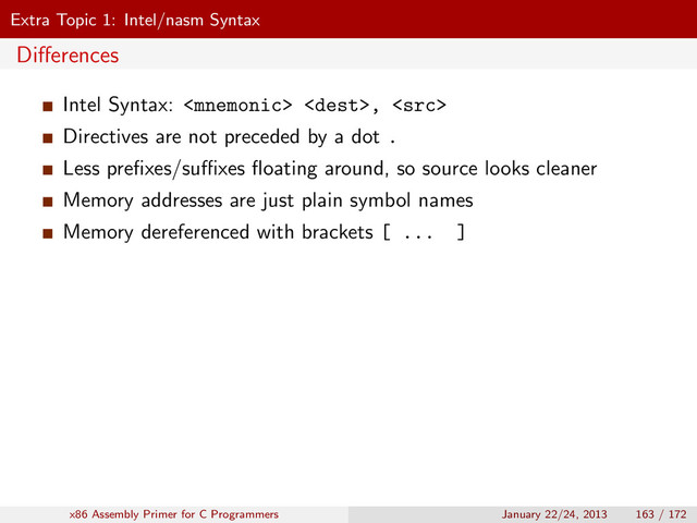 Extra Topic 1: Intel/nasm Syntax
Diﬀerences
Intel Syntax:  , 
Directives are not preceded by a dot .
Less preﬁxes/suﬃxes ﬂoating around, so source looks cleaner
Memory addresses are just plain symbol names
Memory dereferenced with brackets [ ... ]
x86 Assembly Primer for C Programmers January 22/24, 2013 163 / 172
