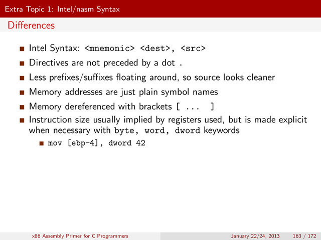 Extra Topic 1: Intel/nasm Syntax
Diﬀerences
Intel Syntax:  , 
Directives are not preceded by a dot .
Less preﬁxes/suﬃxes ﬂoating around, so source looks cleaner
Memory addresses are just plain symbol names
Memory dereferenced with brackets [ ... ]
Instruction size usually implied by registers used, but is made explicit
when necessary with byte, word, dword keywords
mov [ebp-4], dword 42
x86 Assembly Primer for C Programmers January 22/24, 2013 163 / 172
