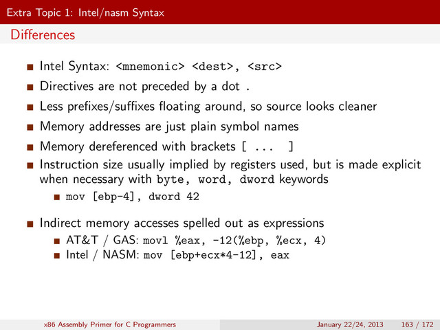 Extra Topic 1: Intel/nasm Syntax
Diﬀerences
Intel Syntax:  , 
Directives are not preceded by a dot .
Less preﬁxes/suﬃxes ﬂoating around, so source looks cleaner
Memory addresses are just plain symbol names
Memory dereferenced with brackets [ ... ]
Instruction size usually implied by registers used, but is made explicit
when necessary with byte, word, dword keywords
mov [ebp-4], dword 42
Indirect memory accesses spelled out as expressions
AT&T / GAS: movl %eax, -12(%ebp, %ecx, 4)
Intel / NASM: mov [ebp+ecx*4-12], eax
x86 Assembly Primer for C Programmers January 22/24, 2013 163 / 172
