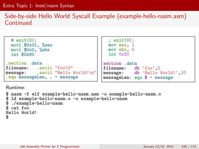 Extra Topic 1: Intel/nasm Syntax
Side-by-side Hello World Syscall Example (example-hello-nasm.asm)
Continued
# exit(0);
movl $0x01, %eax
movl $0x0, %ebx
int $0x80
.section .data
filename: .ascii "foo\0"
message: .ascii "Hello World!\n"
.equ messageLen, . - message
; exit(0);
mov eax, 1
mov ebx, 0
int 0x80
section .data
filename: db ’foo’,0
message: db ’Hello World!’,10
messageLen: equ $ - message
Runtime:
$ nasm -f elf example-hello-nasm.asm -o example-hello-nasm.o
$ ld example-hello-nasm.o -o example-hello-nasm
$ ./example-hello-nasm
$ cat foo
Hello World!
$
x86 Assembly Primer for C Programmers January 22/24, 2013 165 / 172
