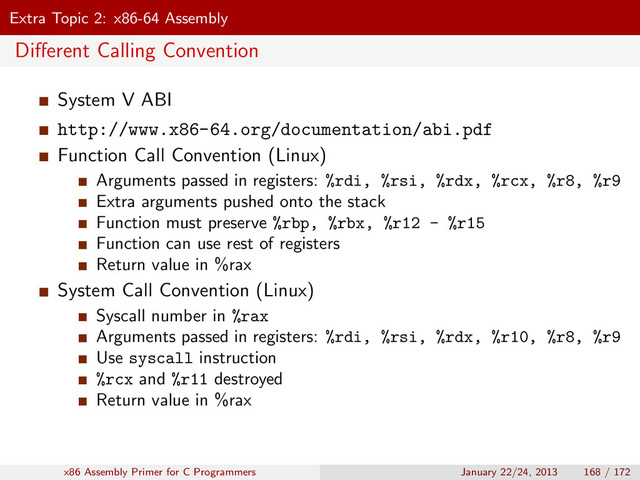 Extra Topic 2: x86-64 Assembly
Diﬀerent Calling Convention
System V ABI
http://www.x86-64.org/documentation/abi.pdf
Function Call Convention (Linux)
Arguments passed in registers: %rdi, %rsi, %rdx, %rcx, %r8, %r9
Extra arguments pushed onto the stack
Function must preserve %rbp, %rbx, %r12 - %r15
Function can use rest of registers
Return value in %rax
System Call Convention (Linux)
Syscall number in %rax
Arguments passed in registers: %rdi, %rsi, %rdx, %r10, %r8, %r9
Use syscall instruction
%rcx and %r11 destroyed
Return value in %rax
x86 Assembly Primer for C Programmers January 22/24, 2013 168 / 172
