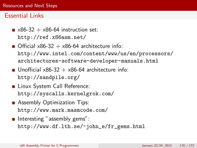 Resources and Next Steps
Essential Links
x86-32 + x86-64 instruction set:
http://ref.x86asm.net/
Oﬃcial x86-32 + x86-64 architecture info:
http://www.intel.com/content/www/us/en/processors/
architectures-software-developer-manuals.html
Unoﬃcial x86-32 + x86-64 architecture info:
http://sandpile.org/
Linux System Call Reference:
http://syscalls.kernelgrok.com/
Assembly Optimization Tips:
http://www.mark.masmcode.com/
Interesting ”assembly gems”:
http://www.df.lth.se/~john_e/fr_gems.html
x86 Assembly Primer for C Programmers January 22/24, 2013 170 / 172
