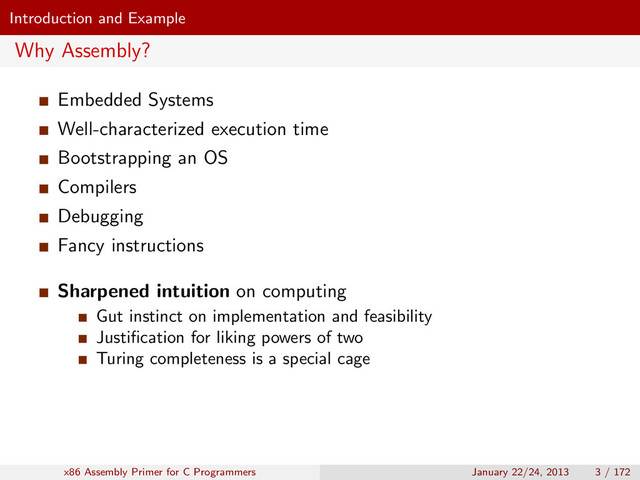 Introduction and Example
Why Assembly?
Embedded Systems
Well-characterized execution time
Bootstrapping an OS
Compilers
Debugging
Fancy instructions
Sharpened intuition on computing
Gut instinct on implementation and feasibility
Justiﬁcation for liking powers of two
Turing completeness is a special cage
x86 Assembly Primer for C Programmers January 22/24, 2013 3 / 172
