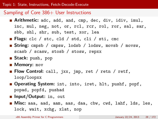 Topic 1: State, Instructions, Fetch-Decode-Execute
Sampling of Core 386+ User Instructions
Arithmetic: adc, add, and, cmp, dec, div, idiv, imul,
inc, mul, neg, not, or, rcl, rcr, rol, ror, sal, sar,
sbb, shl, shr, sub, test, xor, lea
Flags: clc / stc, cld / std, cli / sti, cmc
String: cmpsb / cmpsw, lodsb / lodsw, movsb / movsw,
scasb / scasw, stosb / stosw, repxx
Stack: push, pop
Memory: mov
Flow Control: call, jxx, jmp, ret / retn / retf,
loop/loopxx
Operating System: int, into, iret, hlt, pushf, popf,
popad, popfd, pushad
Input/Output: in, out
Misc: aaa, aad, aam, aas, daa, cbw, cwd, lahf, lds, les,
lock, wait, xchg, xlat, nop
x86 Assembly Primer for C Programmers January 22/24, 2013 28 / 172

