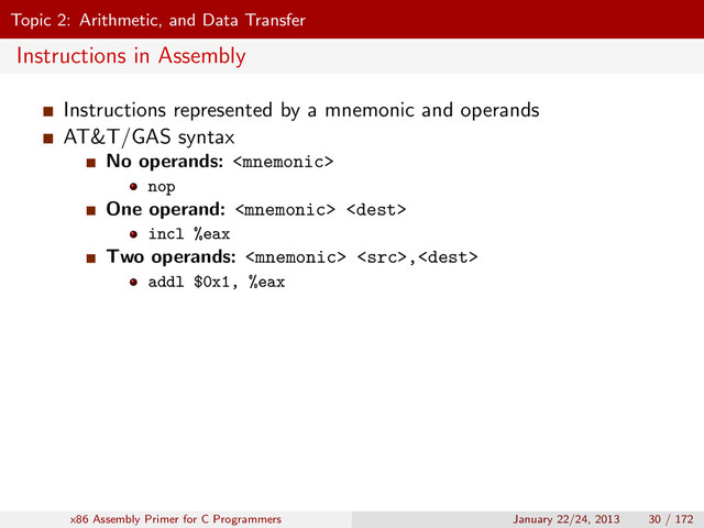 Topic 2: Arithmetic, and Data Transfer
Instructions in Assembly
Instructions represented by a mnemonic and operands
AT&T/GAS syntax
No operands: 
nop
One operand:  
incl %eax
Two operands:  ,
addl $0x1, %eax
x86 Assembly Primer for C Programmers January 22/24, 2013 30 / 172
