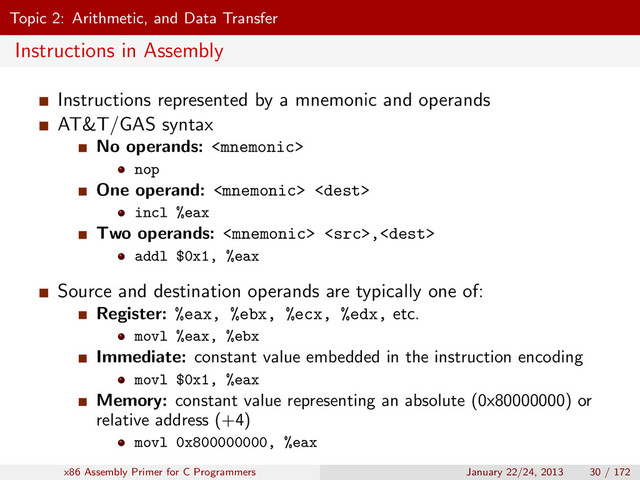 Topic 2: Arithmetic, and Data Transfer
Instructions in Assembly
Instructions represented by a mnemonic and operands
AT&T/GAS syntax
No operands: 
nop
One operand:  
incl %eax
Two operands:  ,
addl $0x1, %eax
Source and destination operands are typically one of:
Register: %eax, %ebx, %ecx, %edx, etc.
movl %eax, %ebx
Immediate: constant value embedded in the instruction encoding
movl $0x1, %eax
Memory: constant value representing an absolute (0x80000000) or
relative address (+4)
movl 0x800000000, %eax
x86 Assembly Primer for C Programmers January 22/24, 2013 30 / 172
