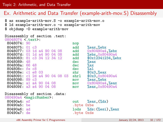 Topic 2: Arithmetic, and Data Transfer
Ex. Arithmetic and Data Transfer (example-arith-mov.S) Disassembly
$ as example-arith-mov.S -o example-arith-mov.o
$ ld example-arith-mov.o -o example-arith-mov
$ objdump -D example-arith-mov
Disassembly of section .text:
08048074 <.text>:
8048074: 90 nop
8048075: 01 c3 add %eax,%ebx
8048077: 03 1d a4 90 04 08 add 0x80490a4,%ebx
804807d: 01 1d a4 90 04 08 add %ebx,0x80490a4
8048083: 81 c3 34 12 34 12 add $0x12341234,%ebx
8048089: 48 dec %eax
804808a: 66 48 dec %ax
804808c: fe c8 dec %al
804808e: c1 e8 03 shr $0x3,%eax
8048091: c1 2d a4 90 04 08 03 shrl $0x3,0x80490a4
8048098: 89 c3 mov %eax,%ebx
804809a: a1 a4 90 04 08 mov 0x80490a4,%eax
804809f: a3 a4 90 04 08 mov %eax,0x80490a4
Disassembly of section .data:
080490a4 :
80490a4: ef out %eax,(%dx)
80490a5: be .byte 0xbe
80490a6: ad lods %ds:(%esi),%eax
80490a7: de .byte 0xde
x86 Assembly Primer for C Programmers January 22/24, 2013 32 / 172
