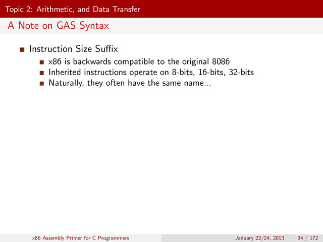 Topic 2: Arithmetic, and Data Transfer
A Note on GAS Syntax
Instruction Size Suﬃx
x86 is backwards compatible to the original 8086
Inherited instructions operate on 8-bits, 16-bits, 32-bits
Naturally, they often have the same name...
x86 Assembly Primer for C Programmers January 22/24, 2013 34 / 172
