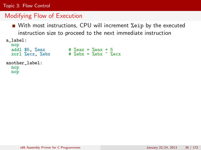 Topic 3: Flow Control
Modifying Flow of Execution
With most instructions, CPU will increment %eip by the executed
instruction size to proceed to the next immediate instruction
a_label:
nop
addl $5, %eax # %eax = %eax + 5
xorl %ecx, %ebx # %ebx = %ebx ^ %ecx
another_label:
nop
nop
x86 Assembly Primer for C Programmers January 22/24, 2013 38 / 172
