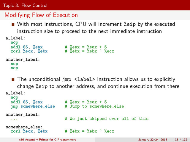Topic 3: Flow Control
Modifying Flow of Execution
With most instructions, CPU will increment %eip by the executed
instruction size to proceed to the next immediate instruction
a_label:
nop
addl $5, %eax # %eax = %eax + 5
xorl %ecx, %ebx # %ebx = %ebx ^ %ecx
another_label:
nop
nop
The unconditional jmp  instruction allows us to explicitly
change %eip to another address, and continue execution from there
a_label:
nop
addl $5, %eax # %eax = %eax + 5
jmp somewhere_else # Jump to somewhere_else
another_label:
... # We just skipped over all of this
somewhere_else:
xorl %ecx, %ebx # %ebx = %ebx ^ %ecx
x86 Assembly Primer for C Programmers January 22/24, 2013 38 / 172
