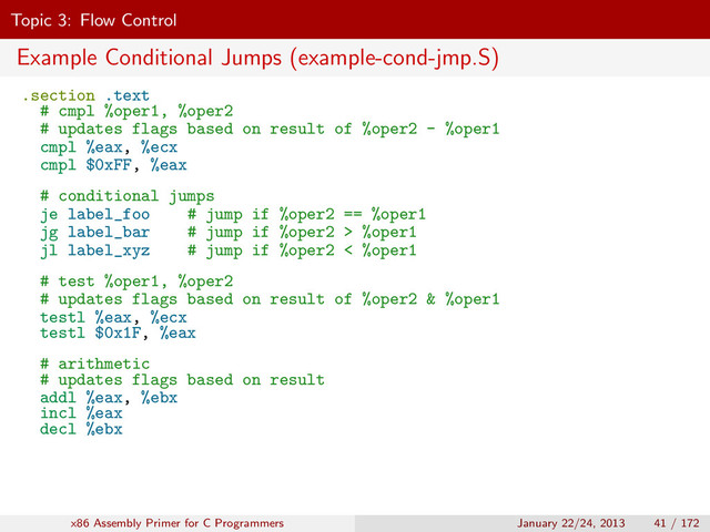 Topic 3: Flow Control
Example Conditional Jumps (example-cond-jmp.S)
.section .text
# cmpl %oper1, %oper2
# updates flags based on result of %oper2 - %oper1
cmpl %eax, %ecx
cmpl $0xFF, %eax
# conditional jumps
je label_foo # jump if %oper2 == %oper1
jg label_bar # jump if %oper2 > %oper1
jl label_xyz # jump if %oper2 < %oper1
# test %oper1, %oper2
# updates flags based on result of %oper2 & %oper1
testl %eax, %ecx
testl $0x1F, %eax
# arithmetic
# updates flags based on result
addl %eax, %ebx
incl %eax
decl %ebx
x86 Assembly Primer for C Programmers January 22/24, 2013 41 / 172
