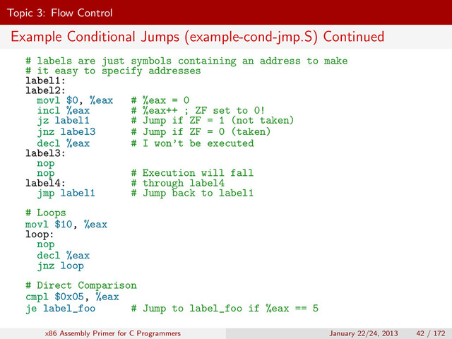 Topic 3: Flow Control
Example Conditional Jumps (example-cond-jmp.S) Continued
# labels are just symbols containing an address to make
# it easy to specify addresses
label1:
label2:
movl $0, %eax # %eax = 0
incl %eax # %eax++ ; ZF set to 0!
jz label1 # Jump if ZF = 1 (not taken)
jnz label3 # Jump if ZF = 0 (taken)
decl %eax # I won’t be executed
label3:
nop
nop # Execution will fall
label4: # through label4
jmp label1 # Jump back to label1
# Loops
movl $10, %eax
loop:
nop
decl %eax
jnz loop
# Direct Comparison
cmpl $0x05, %eax
je label_foo # Jump to label_foo if %eax == 5
x86 Assembly Primer for C Programmers January 22/24, 2013 42 / 172

