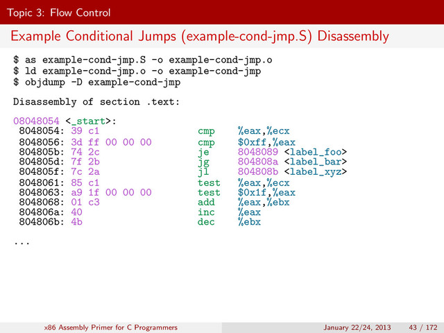 Topic 3: Flow Control
Example Conditional Jumps (example-cond-jmp.S) Disassembly
$ as example-cond-jmp.S -o example-cond-jmp.o
$ ld example-cond-jmp.o -o example-cond-jmp
$ objdump -D example-cond-jmp
Disassembly of section .text:
08048054 <_start>:
8048054: 39 c1 cmp %eax,%ecx
8048056: 3d ff 00 00 00 cmp $0xff,%eax
804805b: 74 2c je 8048089 
804805d: 7f 2b jg 804808a 
804805f: 7c 2a jl 804808b 
8048061: 85 c1 test %eax,%ecx
8048063: a9 1f 00 00 00 test $0x1f,%eax
8048068: 01 c3 add %eax,%ebx
804806a: 40 inc %eax
804806b: 4b dec %ebx
...
x86 Assembly Primer for C Programmers January 22/24, 2013 43 / 172
