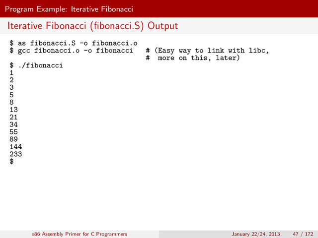 Program Example: Iterative Fibonacci
Iterative Fibonacci (ﬁbonacci.S) Output
$ as fibonacci.S -o fibonacci.o
$ gcc fibonacci.o -o fibonacci # (Easy way to link with libc,
# more on this, later)
$ ./fibonacci
1
2
3
5
8
13
21
34
55
89
144
233
$
x86 Assembly Primer for C Programmers January 22/24, 2013 47 / 172
