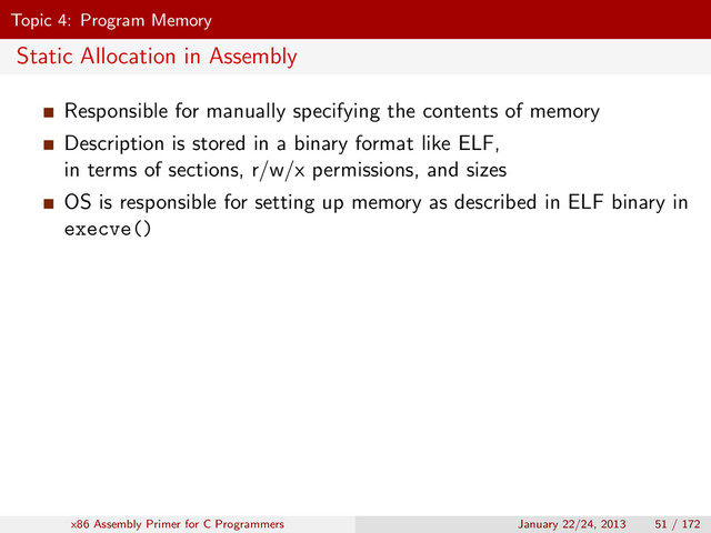 Topic 4: Program Memory
Static Allocation in Assembly
Responsible for manually specifying the contents of memory
Description is stored in a binary format like ELF,
in terms of sections, r/w/x permissions, and sizes
OS is responsible for setting up memory as described in ELF binary in
execve()
x86 Assembly Primer for C Programmers January 22/24, 2013 51 / 172
