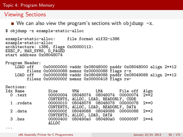 Topic 4: Program Memory
Viewing Sections
We can also view the program’s sections with objdump -x.
$ objdump -x example-static-alloc
example-static-alloc: file format elf32-i386
example-static-alloc
architecture: i386, flags 0x00000112:
EXEC_P, HAS_SYMS, D_PAGED
start address 0x08048074
Program Header:
LOAD off 0x00000000 vaddr 0x08048000 paddr 0x08048000 align 2**12
filesz 0x00000088 memsz 0x00000088 flags r-x
LOAD off 0x00000088 vaddr 0x08049088 paddr 0x08049088 align 2**12
filesz 0x0000000f memsz 0x00000418 flags rw-
Sections:
Idx Name Size VMA LMA File off Algn
0 .text 00000004 08048074 08048074 00000074 2**2
CONTENTS, ALLOC, LOAD, READONLY, CODE
1 .rodata 00000010 08048078 08048078 00000078 2**0
CONTENTS, ALLOC, LOAD, READONLY, DATA
2 .data 0000000f 08049088 08049088 00000088 2**2
CONTENTS, ALLOC, LOAD, DATA
3 .bss 00000400 080490a0 080490a0 00000097 2**4
ALLOC
...
x86 Assembly Primer for C Programmers January 22/24, 2013 56 / 172
