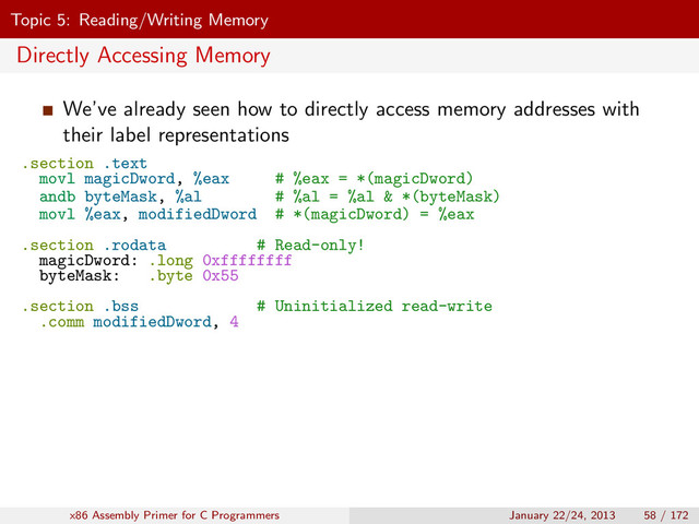 Topic 5: Reading/Writing Memory
Directly Accessing Memory
We’ve already seen how to directly access memory addresses with
their label representations
.section .text
movl magicDword, %eax # %eax = *(magicDword)
andb byteMask, %al # %al = %al & *(byteMask)
movl %eax, modifiedDword # *(magicDword) = %eax
.section .rodata # Read-only!
magicDword: .long 0xffffffff
byteMask: .byte 0x55
.section .bss # Uninitialized read-write
.comm modifiedDword, 4
x86 Assembly Primer for C Programmers January 22/24, 2013 58 / 172
