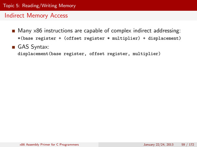 Topic 5: Reading/Writing Memory
Indirect Memory Access
Many x86 instructions are capable of complex indirect addressing:
*(base register + (offset register * multiplier) + displacement)
GAS Syntax:
displacement(base register, offset register, multiplier)
x86 Assembly Primer for C Programmers January 22/24, 2013 59 / 172

