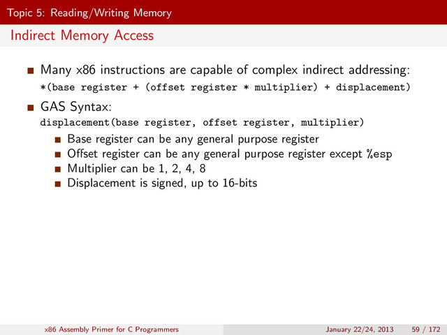 Topic 5: Reading/Writing Memory
Indirect Memory Access
Many x86 instructions are capable of complex indirect addressing:
*(base register + (offset register * multiplier) + displacement)
GAS Syntax:
displacement(base register, offset register, multiplier)
Base register can be any general purpose register
Oﬀset register can be any general purpose register except %esp
Multiplier can be 1, 2, 4, 8
Displacement is signed, up to 16-bits
x86 Assembly Primer for C Programmers January 22/24, 2013 59 / 172
