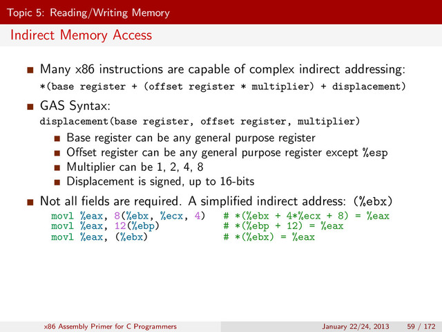 Topic 5: Reading/Writing Memory
Indirect Memory Access
Many x86 instructions are capable of complex indirect addressing:
*(base register + (offset register * multiplier) + displacement)
GAS Syntax:
displacement(base register, offset register, multiplier)
Base register can be any general purpose register
Oﬀset register can be any general purpose register except %esp
Multiplier can be 1, 2, 4, 8
Displacement is signed, up to 16-bits
Not all ﬁelds are required. A simpliﬁed indirect address: (%ebx)
movl %eax, 8(%ebx, %ecx, 4) # *(%ebx + 4*%ecx + 8) = %eax
movl %eax, 12(%ebp) # *(%ebp + 12) = %eax
movl %eax, (%ebx) # *(%ebx) = %eax
x86 Assembly Primer for C Programmers January 22/24, 2013 59 / 172
